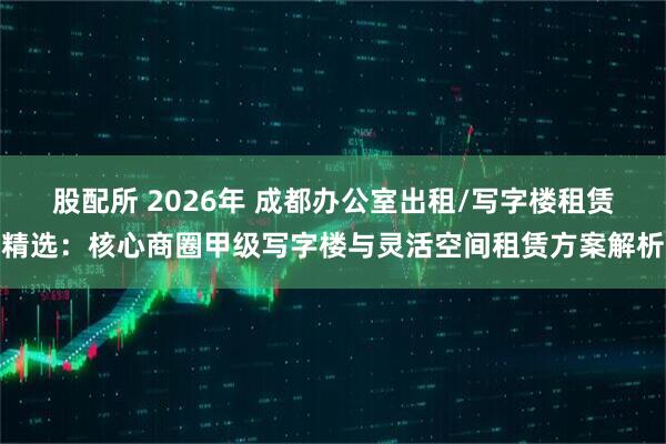股配所 2026年 成都办公室出租/写字楼租赁精选：核心商圈甲级写字楼与灵活空间租赁方案解析