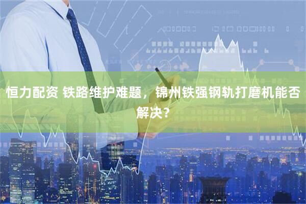 恒力配资 铁路维护难题，锦州铁强钢轨打磨机能否解决？