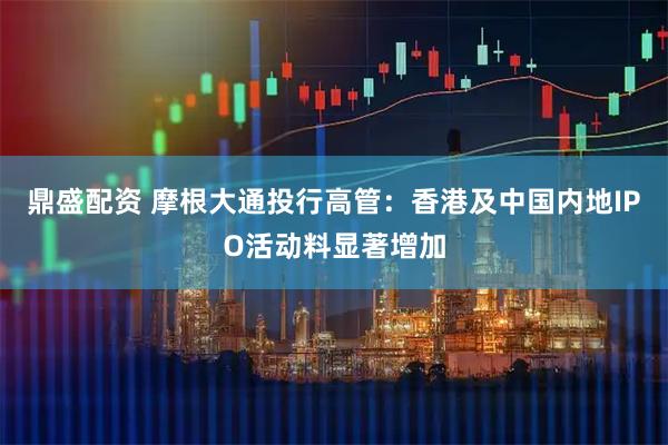 鼎盛配资 摩根大通投行高管：香港及中国内地IPO活动料显著增加