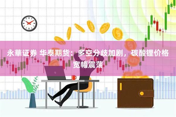 永華证券 华泰期货：多空分歧加剧，碳酸锂价格宽幅震荡