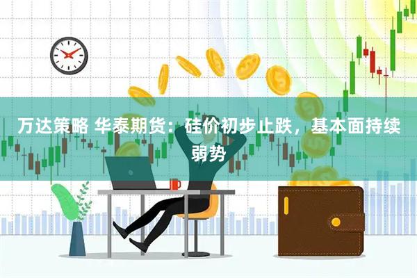 万达策略 华泰期货：硅价初步止跌，基本面持续弱势