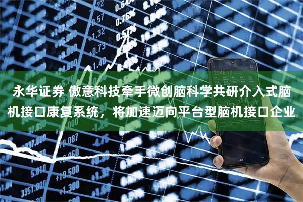 永华证券 傲意科技牵手微创脑科学共研介入式脑机接口康复系统，将加速迈向平台型脑机接口企业