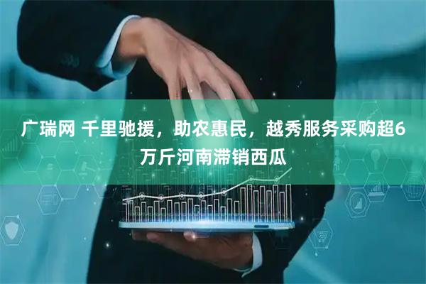 广瑞网 千里驰援，助农惠民，越秀服务采购超6万斤河南滞销西瓜