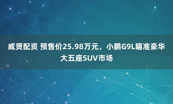 威贤配资 预售价25.98万元，小鹏G9L瞄准豪华大五座SUV市场