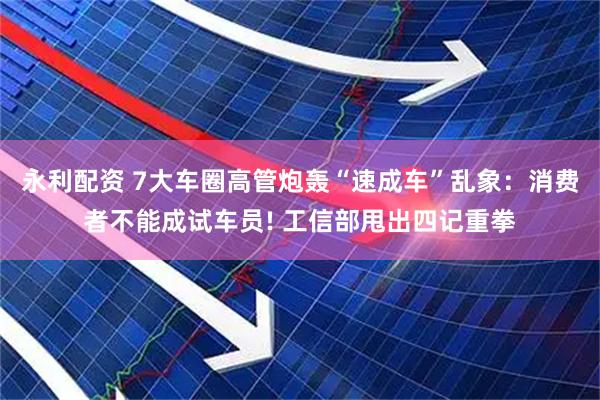 永利配资 7大车圈高管炮轰“速成车”乱象：消费者不能成试车员! 工信部甩出四记重拳