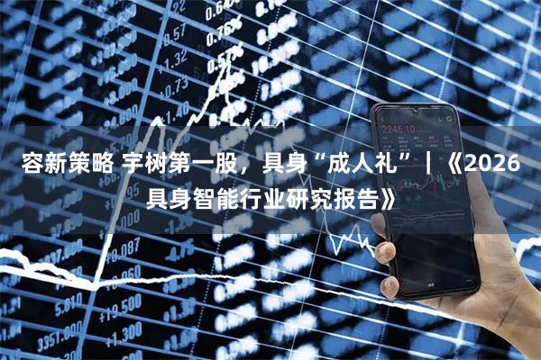 容新策略 宇树第一股，具身“成人礼”｜《2026具身智能行业研究报告》